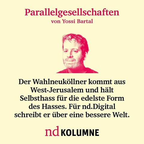 Parallelgesellschaften von Yossi Bartal Der Wahlneuköllner kommt aus Westjerusalem und hält Selbsthass für die edelste Form des Hasses ist. Für nd.Digital schreibt er über eine bessere Welt.