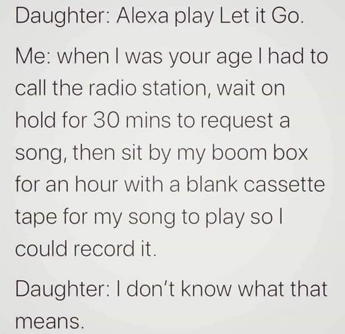 Daughter: Alexa play Let it Go. 

Me: When I was your age I had to call the radio station, wait on hold for 30 mins to request a song, then sit by my boom box for an hour with a blank cassette tape for my song to play so I could record it.

Daughter: | don't know what that means. 