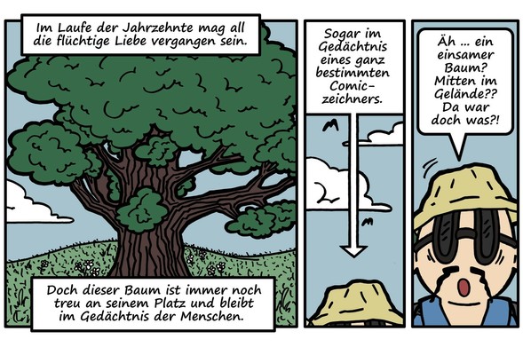 Drei Comicpanels nebeneinander. 

Panel 1: Die wuchtige, saftig grün belaubte Eiche auf hügeligem, mit einigen Blümchen bewachsenen Grasland. Blauer Himmel mit Schönwetterwolke. 

Erzähltext: 'Im Laufe der Jahrzehnte mag all die flüchtige Liebe vergangen sein. Doch dieser Baum ist immer noch treu an seinem Platz und bleibt im Gedächtnis der Menschen.' 

Panel 2: Von unten guckt der Kopf des Comiczeichners ins Bild; nur der zerknautschte Fischerhut ist zu sehen. Darüber blauer Himmel mit Schönwetterwolken und Silhouetten fliegender Vögel. 

Erzähltext mit Pfeil, der auf den Kopf des Zeichners weist: 'Sogar im Gedächtnis eines ganz bestimmten Comiczeichners.' 

Panel 3, hochkant, sehr schmal. In der unteren Hälfte: Der Kopf des Comiczeichners, nun komplett dargestellt. Er trägt eine Sonnenbrille und guckt frontal zum Lesepublikum. Sein Blick zittert, sein Bärtchen ist zerknittert. Er sagt: 'Äh … ein einsamer Baum? Mitten im Gelände?? Da war doch was?!'