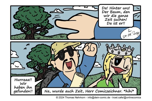 Zwei Comicpanels übereinander. 

Panel 1: Die Hand des Comiczeichners ragt im Vordergrund an ausgestrecktem Arm von rechts ins Panel und zeigt auf den Baum im Hintergrund. 

'Da!', ruft der Zeichner. 'Hinter uns! Der Baum, den wir die ganze Zeit suchen! Da ist er!!' 

Panel 2: Der Comiczeichner und die Cheerleaderin mit ihren Rucksäcken auf den Rücken im Vordergrund, der Baum im Hintergrund. Der Zeichner reckt die geballte Faust fröhlich lachend in die Höhe. In der anderen Hand trägt er die zusammengerollte Schatzkarte. 'Hurraaa!!', ruft er. 'Wir haben ihn gefunden!!' 

Die Cheerleaderin mit der grauen Krone auf dem Kopf zwinkert dem Lesepublikum zu und meint breit grinsend: 'Na, wurde auch Zeit, Herr Comiczeichner. Hihi.' 

Signiert ist diese Folge wie immer mit tn, datiert ist sie vom 24.09.2024. 