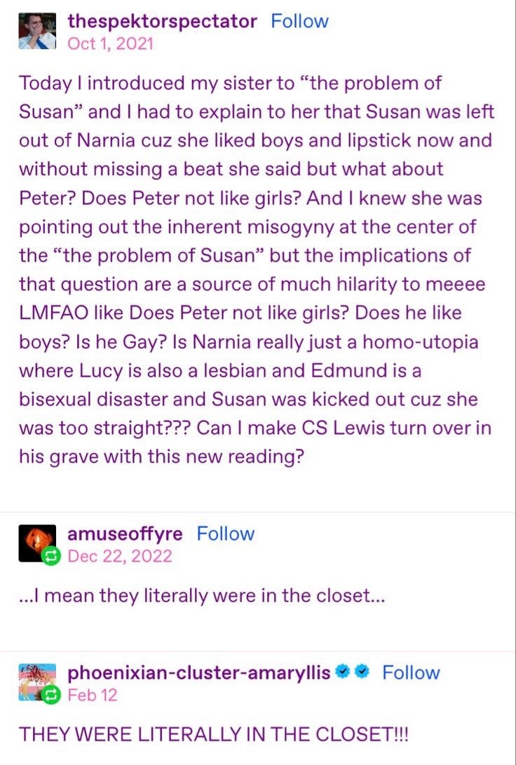 thespektorspectator: 
Today I introduced my sister to "the problem of Susan" and I had to explain to her that Susan was left out of Narnia cuz she liked boys and lipstick now and without missing a beat she said but what about Peter? Does Peter not like girls? And I knew she was pointing out the inherent misogyny at the center of the "the problem of Susan" but the implications of that question are a source of much hilarity to meeee LMFAO like Does Peter not like girls? Does he like boys? Is he Gay? Is Narnia really just a homo-utopia where Lucy is also a lesbian and Edmund is a bisexual disaster and Susan was kicked out cuz she was too straight??? Can I make CS Lewis turn over in his grave with this new reading? 

amuseoffyre:
i mean they literally were in the closet..

phoenixian-cluster-amaryllis: 
THEY WERE LITERALLY IN THE CLOSET!!! 