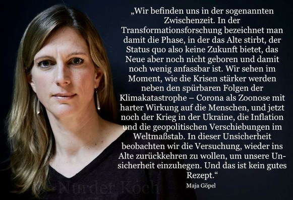 Zitat von Maja Göpel:
„Wir befinden uns in der sogenannten Zwischenzeit. In der Transformationsforschung bezeichnet man damit die Phase, in der das Alte stirbt, der Status quo also keine Zukunft bietet, das Neue aber noch nicht geboren und damit noch wenig anfassbar ist. Wir sehen im Moment, wie die Krisen stärker werden neben den spürbaren Folgen der Klimakatastrophe - Corona als Zoonose mit harter Wirkung auf die Menschen, und jetzt noch der Krieg in der Ukraine, die Inflation und die geopolitischen Verschiebungen im Weltmaßstab. In dieser Unsicherheit beobachten wir die Versuchung, wieder ins Alte zurückkehren zu wollen, um unsere Un-sicherheit einzuhegen. Und das ist kein gutes Rezept."