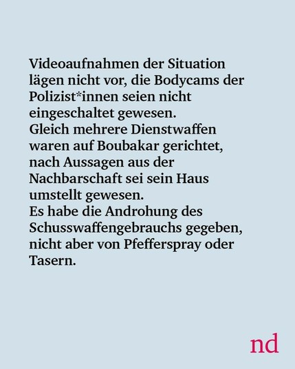 Videoaufnahmen der Situation lägen nicht vor, die Bodycams der Polizist*innen seien nicht eingeschaltet gewesen. Gleich mehrere Dienstwaffen waren auf Boubakar gerichtet, nach Aussagen aus der Nachbarschaft sei sein Haus umstellt gewesen. Es habe die Androhung des Schusswaffengebrauchs gegeben, nicht aber von Pfefferspray oder Tasern.