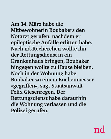 Am 14. März habe die Mitbewohnerin Boubakers den Notarzt gerufen, nachdem er epileptische Anfälle erlitten habe. Nach nd-Recherchen wollte ihn der Rettungsdienst in ein Krankenhaus bringen, Boubaker hingegen wollte zu Hause bleiben. Noch in der Wohnung habe Boubaker zu einem Küchenmesser »gegriffen«, sagt Staatsanwalt Felix Giesenregen. Der Rettungsdienst habe daraufhin die Wohnung verlassen und die Polizei gerufen.