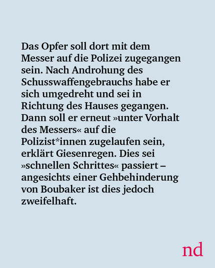 Das Opfer soll dort mit dem Messer auf die Polizei zugegangen sein. Nach Androhung des Schusswaffengebrauchs habe er sich umgedreht und sei in Richtung des Hauses gegangen. Dann soll er erneut »unter Vorhalt des Messers« auf die Polizist*innen zugelaufen sein, erklärt Giesenregen. Dies sei »schnellen Schrittes« passiert – angesichts einer Gehbehinderung von Boubaker ist dies jedoch zweifelhaft.

