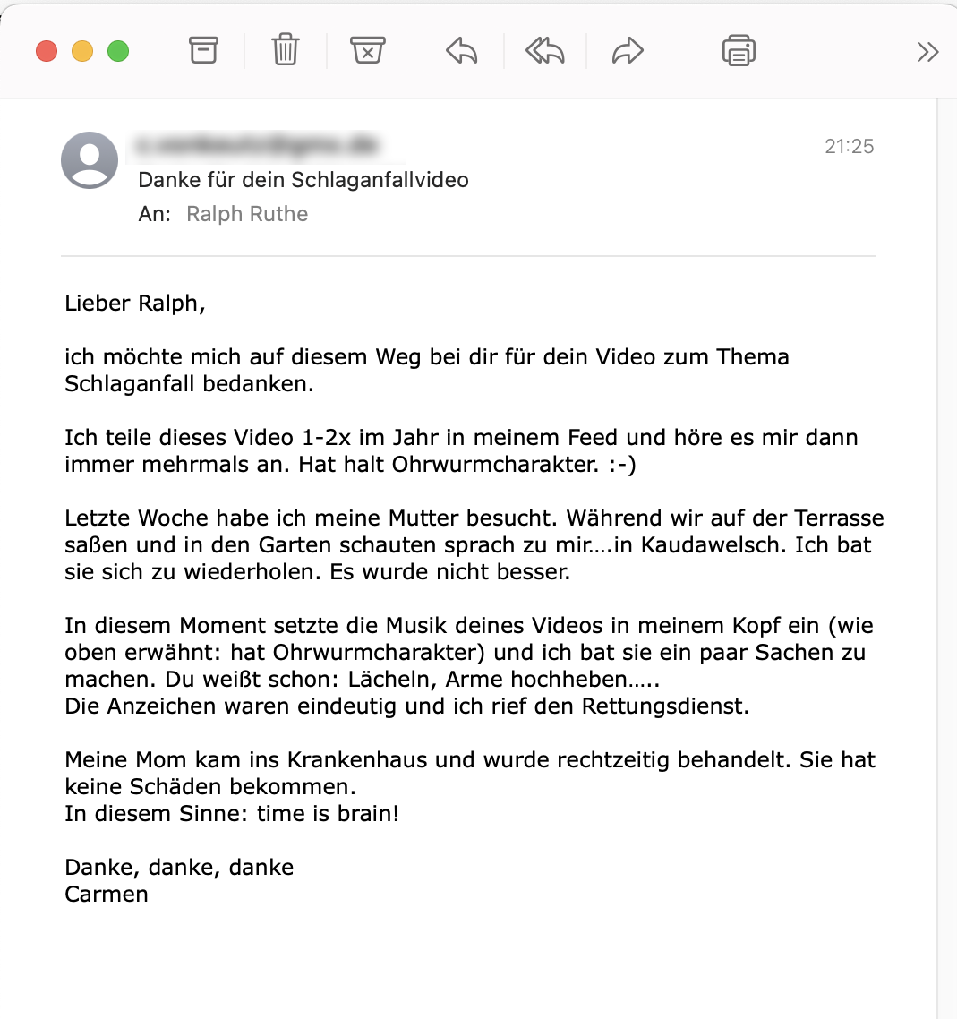 Der Screenshot einer E-Mail mit folgendem Text: "Lieber Ralph, ich möchte mich auf diesem Weg bei dir für dein Video zum Thema Schlaganfall bedanken. Ich teile dieses Video 1-2x im Jahr in meinem Feed und höre es mir dann immer mehrmals an. Hat <br />halt Ohrwurmcharakter. :-) Letzte Woche habe ich meine Mutter besucht. Während wir auf der Terrasse saßen und in den Garten schauten sprach zu mir.... in Kaudawelsch. Ich bat sie sich zu wiederholen. Es wurde nicht besser. In diesem Moment setzte die <br />Musik deines Videos in meinem Kopf ein (wie oben erwähnt: hat Ohrwurmcharakter) und ich bat sie ein paar Sachen zu machen. Du weißt schon: Lächeln, Arme hochheben..... Die Anzeichen waren eindeutig und ich rief den Rettungsdienst. Meine Mom kam ins <br />Krankenhaus und wurde rechtzeitig behandelt. Sie hat keine Schäden bekommen. In diesem Sinne: time is brain! Danke, danke, danke Carmen" Der Screenshot einer E-Mail mit folgendem Text: "Lieber Ralph, ich möchte mich auf diesem Weg bei dir für dein Video zum Thema Schlaganfall bedanken. Ich teile dieses Video 1-2x im Jahr in meinem Feed und höre es mir dann immer mehrmals an. Hat <br />halt Ohrwurmcharakter. :-) Letzte Woche habe ich meine Mutter besucht. Während wir auf der Terrasse saßen und in den Garten schauten sprach zu mir.... in Kaudawelsch. Ich bat sie sich zu wiederholen. Es wurde nicht besser. In diesem Moment setzte die <br />Musik deines Videos in meinem Kopf ein (wie oben erwähnt: hat Ohrwurmcharakter) und ich bat sie ein paar Sachen zu machen. Du weißt schon: Lächeln, Arme hochheben..... Die Anzeichen waren eindeutig und ich rief den Rettungsdienst. Meine Mom kam ins <br />Krankenhaus und wurde rechtzeitig behandelt. Sie hat keine Schäden bekommen. In diesem Sinne: time is brain! Danke, danke, danke Carmen"