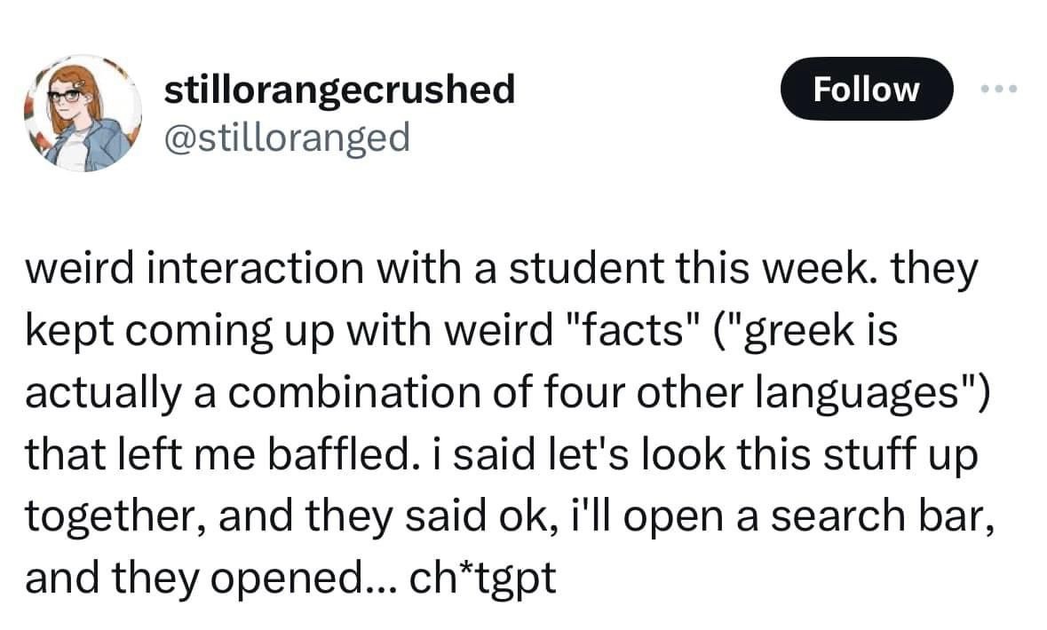 @stilloranged
weird interaction with a student this week. they kept coming up with weird "facts" ("greek is actually a combination of four other languages") that left me baffled. i said let's look this stuff up together, and they said ok, i'll open a search bar, and they opened... ch*tgpt