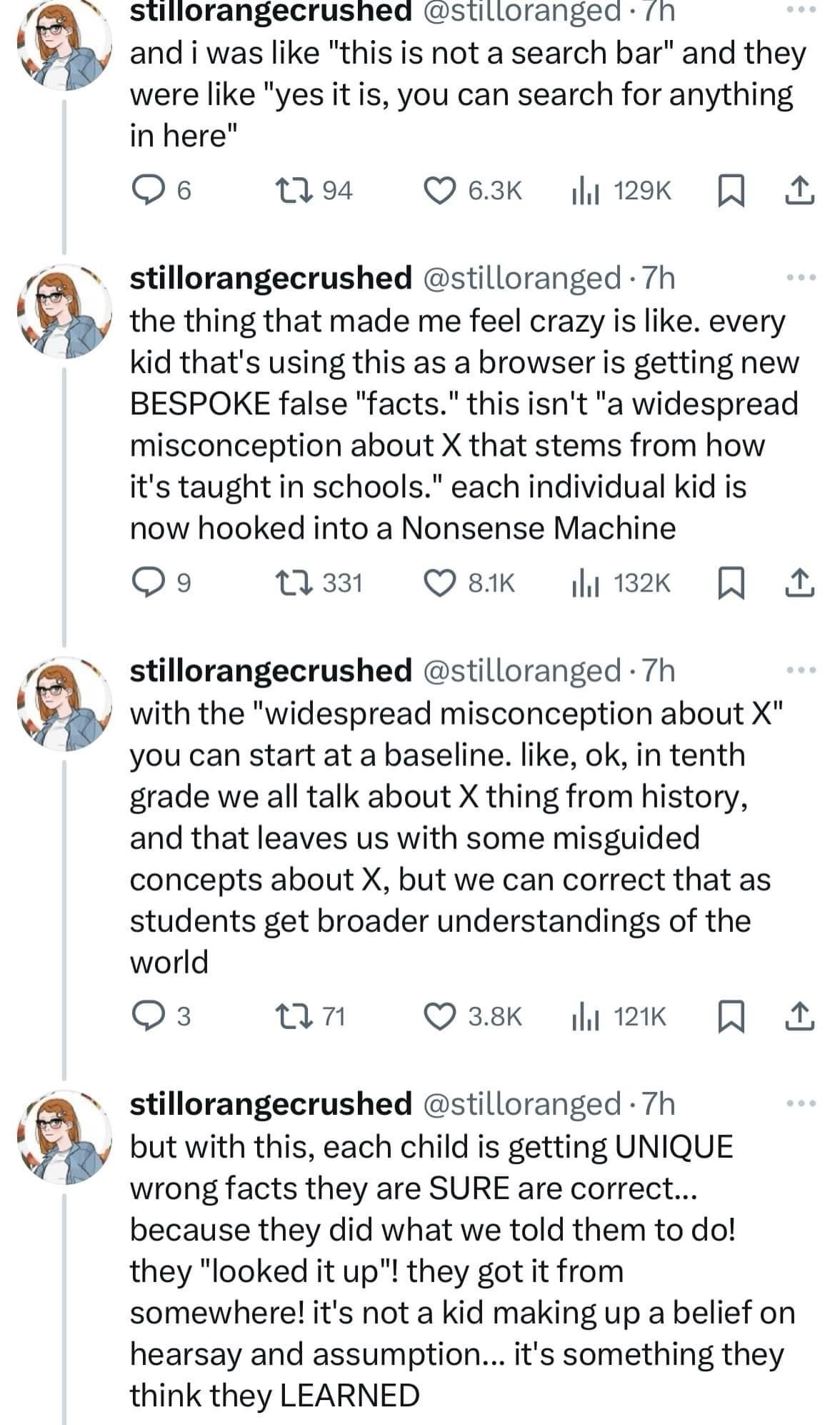 @stilloranged
and i was like "this is not a search bar" and they were like "yes it is, you can search for anything in here"
the thing that made me feel crazy is like. every kid that's using this as a browser is getting new BESPOKE false "facts." this isn't "a widespread misconception about X that stems from how it's taught in schools." each individual kid is now hooked into a Nonsense Machine. With the "widespread misconception about X" you can start at a baseline. like, ok, in tenth grade we all talk about X thing from history, and that leaves us with some misguided concepts about X, but we can correct that as students get broader understandings of the world. But with this, each child is getting UNIQUE wrong facts they are SURE are correct...
because they did what we told them to do! they "looked it up"! they got it from somewhere! it's not a kid making up a belief on hearsay and assumption... it's something they think they LEARNED