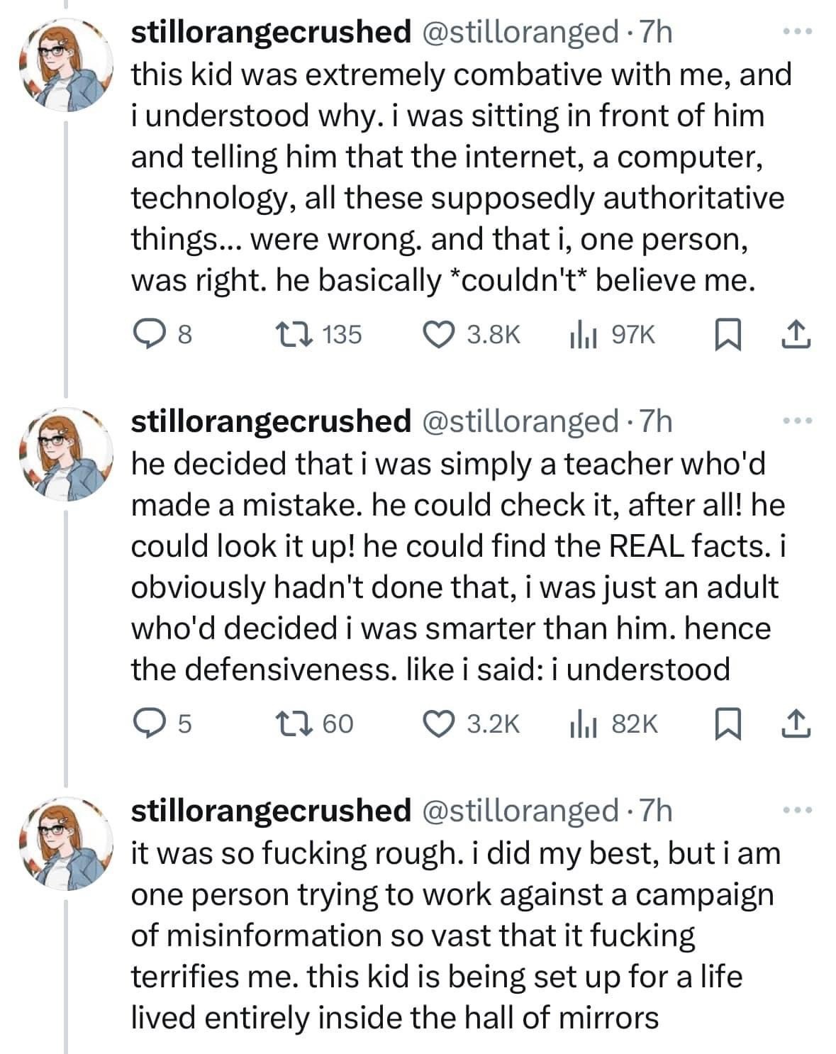 @stilloranged:
this kid was extremely combative with me, and i understood why. i was sitting in front of him and telling him that the internet, a computer, technology, all these supposedly authoritative things... were wrong. and that i, one person, was right. he basically *couldn't* believe me. he decided that i was simply a teacher who'd made a mistake. he could check it, after all! he could look it up! he could find the REAL facts. i obviously hadn't done that, i was just an adult who'd decided i was smarter than him. hence the defensiveness. like i said: i understood. it was so fucking rough. i did my best, but i am one person trying to work against a campaign of misinformation so vast that it fucking terrifies me. this kid is being set up for a life lived entirely inside the hall of mirrors