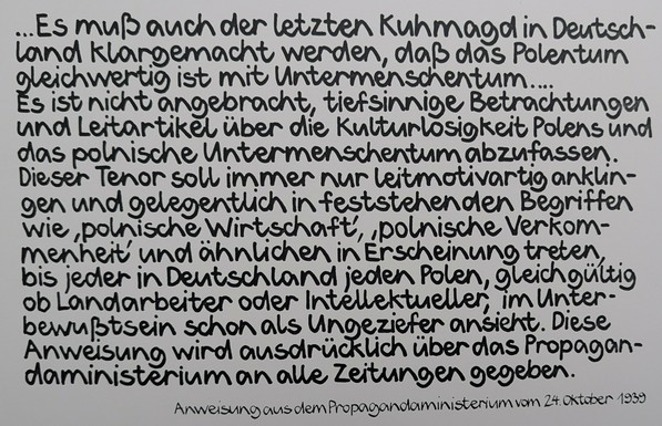 Anweisung aus dem Propagandaministerium vom 24. Oktober 1939: 
Es muß auch der letzten Kuhmagd in Deutschland klargemacht werden, daß das Polentum gleichwertig ist mit Untermenschentum..... 
Es ist nicht angebracht, tiefsinnige Betrachtungen und Leitartikel über die Kulturlosigkeit Polens und das polnische Untermenschentum abzufassen. Dieser Tenor soll immer nur leitmotivartig anklingen und gelegentlich in feststehenden Begriffen wie, polnische Wirtschaft, polnische Verkommenheit und ähnlichen …