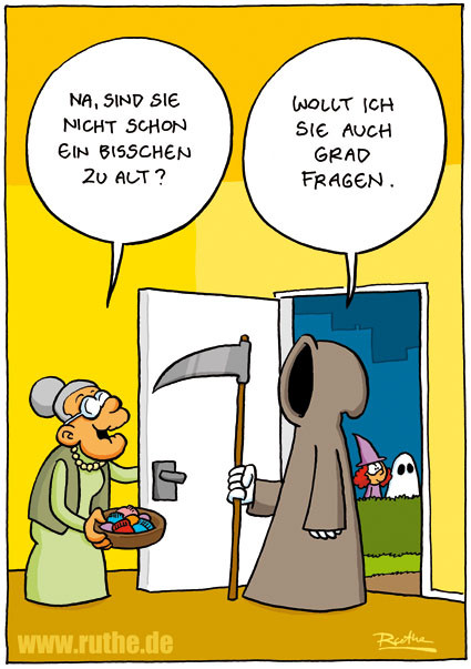 Es ist Halloween, auf der Straße laufen gruselig verkleidete Kinder herum. Eine alte Dame hat, in einer Hand eine Schale mit Süßigkeiten, die Tür geöffnet. Vor ihr steht der Sensenmann in seiner Kutte. Dame (freundlich): "Na, sind Sie nicht schon ein bisschen zu alt?". Sensenmann: "Wollt ich Sie auch grade fragen.“