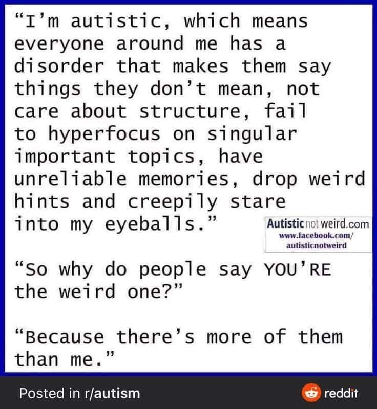 "I'm autistic, which means everyone around me has a disorder that makes them say things they don't mean, not care about structure, fail to hyperfocus on singular important topics, have unreliable memories, drop weird hints and creepily stare into my eyeballs."
"so why do people say YOU'RE
the weird one?"
"Because there's more of them than me."
Posted in r/autism