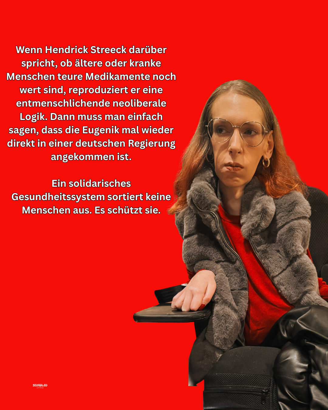 Das Sharepic zeigt einen knallroten Hintergrund. Links steht weißer, zentrierter Text: „Wenn Hendrick Streeck darüber spricht, ob ältere oder kranke Menschen teure Medikamente noch wert sind, reproduziert er eine entmenschlichende neoliberale Logik. Dann muss man einfach sagen, dass die Eugenik mal wieder direkt in einer deutschen Regierung angekommen ist. Ein solidarisches Gesundheitssystem sortiert keine Menschen aus. Es schützt sie.“ Rechts daneben ein Bild von mir.  Ich trage eine graue, kuschelig wirkende Weste über einem roten Oberteil und schwarze Lederhose.
