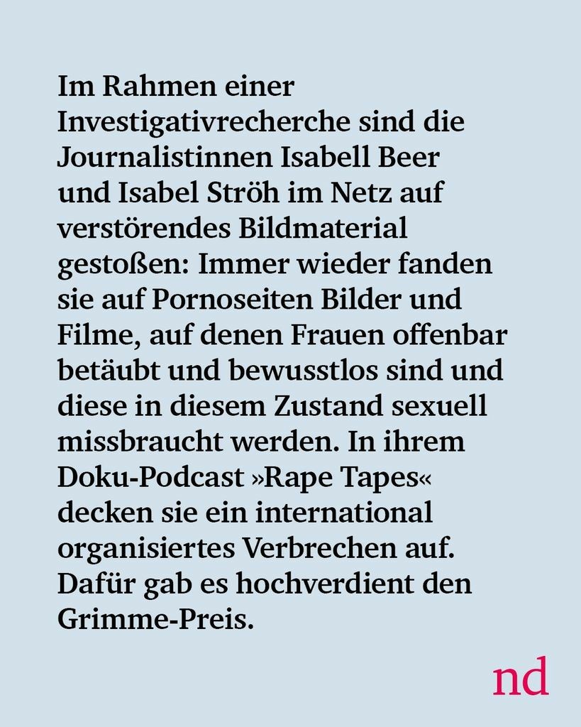 
Slide 2: Im Rahmen einer Investigativrecherche sind die Journalistinnen Isabell Beer und Isabel Ströh im Netz auf verstörendes Bildmaterial gestoßen: Immer wieder fanden sie auf Pornoseiten Bilder und Filme, auf denen Frauen offenbar betäubt und bewusstlos sind und diese in diesem Zustand sexuell missbraucht werden. In ihrem Doku-Podcast »Rape Tapes« decken sie ein international organisiertes Verbrechen auf. Dafür gab es hochverdient den Grimme-Preis.
