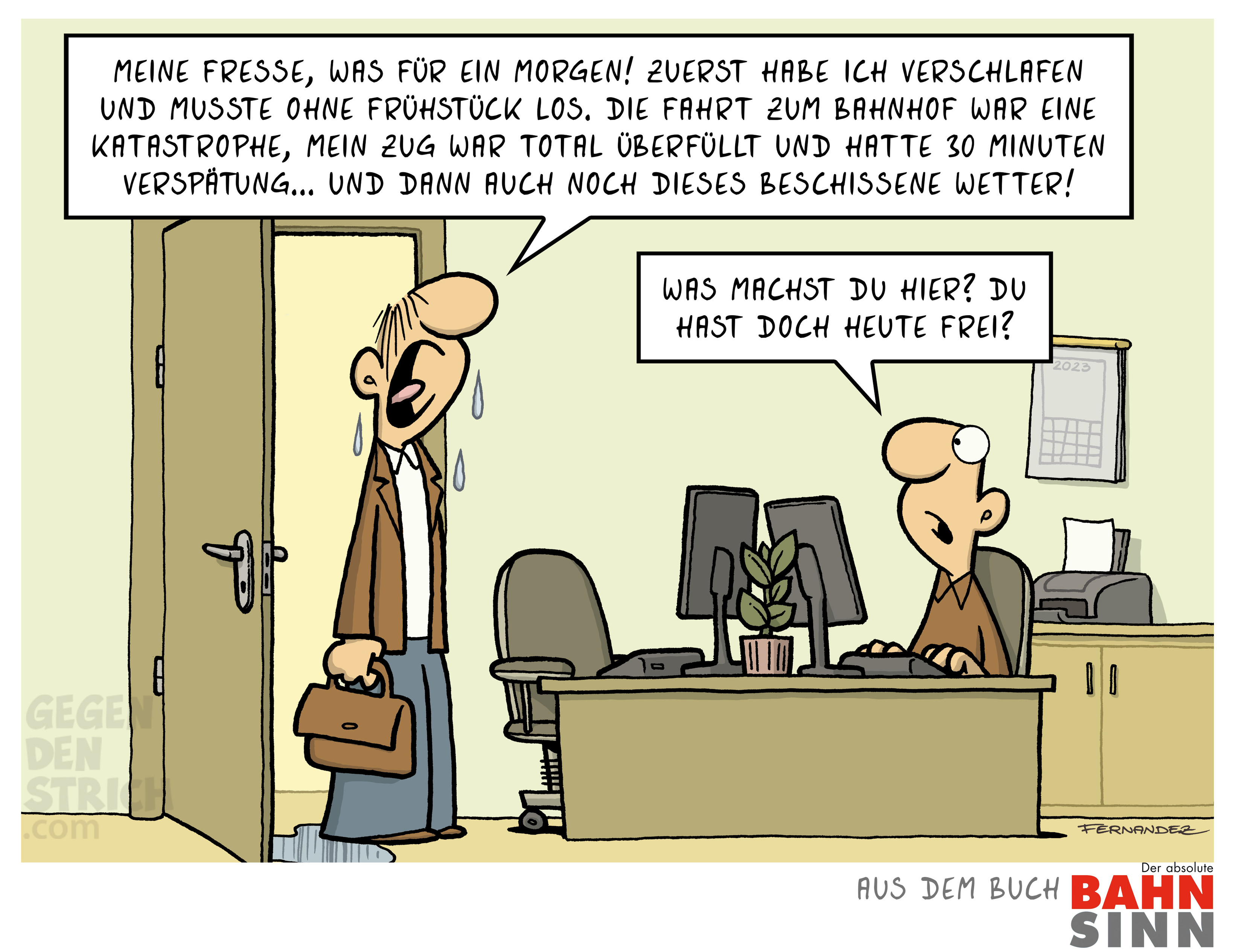 Ein durchnässter, gestresster Mann kommt mit Aktentasche ins Büro und klagt laut: „Meine Fresse, was für ein Morgen! Zuerst habe ich verschlafen und musste ohne Frühstück los. Die Fahrt zum Bahnhof war eine Katastrophe, mein Zug war total überfüllt und hatte 30 Minuten Verspätung… und dann auch noch dieses beschissene Wetter!“
Sein Kollege am Schreibtisch blickt erstaunt zu ihm hoch und sagt: „Was machst du hier? Du hast doch heute frei?“