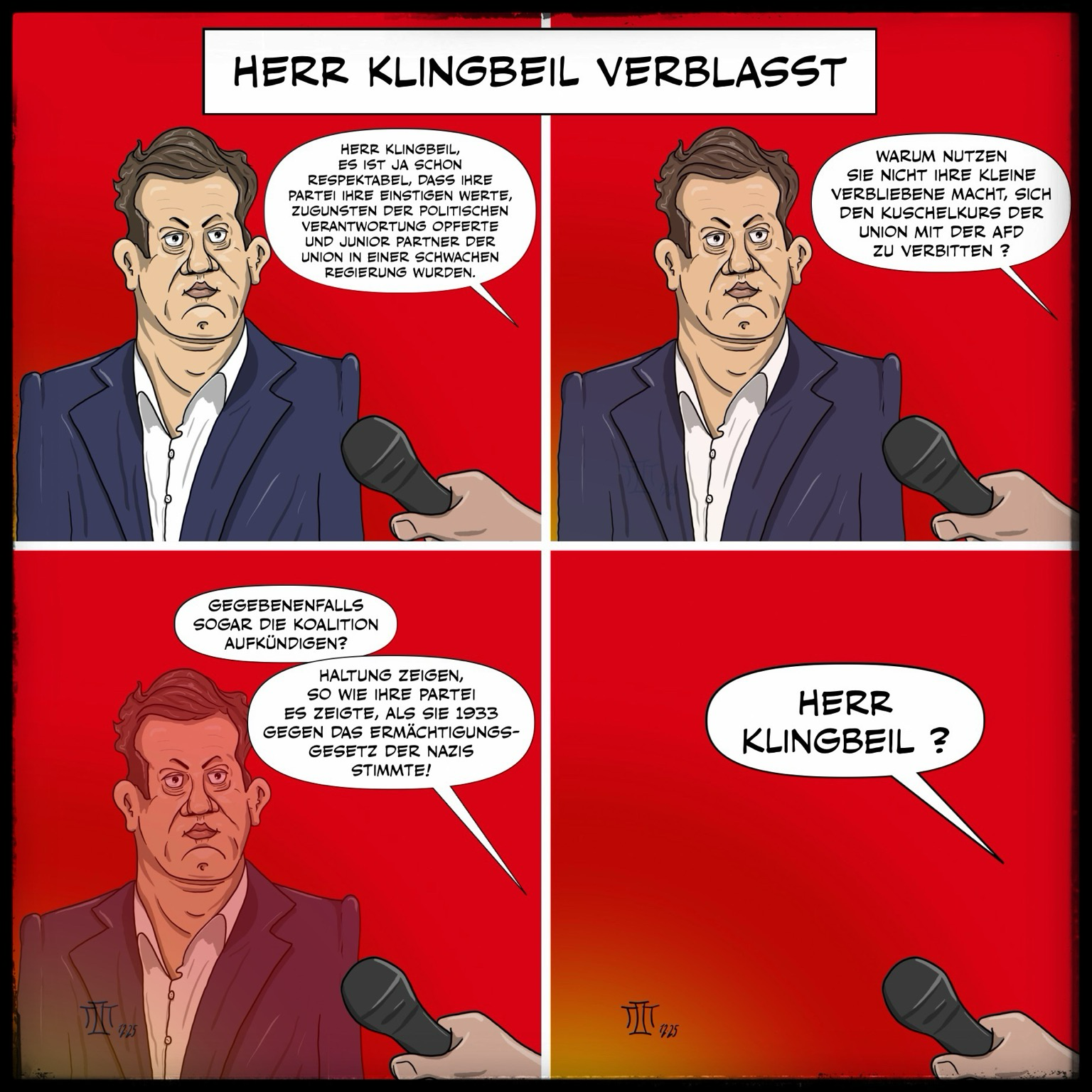 Ein Comic. Lars Klingbeil wird auf 4 Bildern interviewt, gibt auf die Fragen keine Antworten. Im ersten Bild stellt der Reporter fest: HERR KLINGBEIL, ES IST JA SCHON RESPEKTABEL, DASS IHRE PARTEI IHRE EINSTIGEN WERTE ZUGUNSTEN DER POLITISCHEN VERANTWORTUNG OPPERTE UND JUNIOR PARTNER DER UNION IN EINER SCHWACHEN REGIERUNG WURDEN. Im zweiten Bild stellt der Reporter die Frage: WARUM NUTZEN SIE NICHT IHRE KLEINE VERBLIEBENE MACHT, SICH DEN KUSCHELKURS DER UNION MIT DER AFD ZU VERBITTEN ? Herr Klingbeil wird langsam durchsichtig. Im dritten Bild sagt der Interviewer: GEGEBENENFALLS SOGAR DIE KOALITION AUFKÜNDIGEN? HALTUNG ZEIGEN, SO WIE IHRE PARTEI ES ZEIGTE, ALS SIE 1933 GEGEN DAS ERMÄCHTIGUNGS-GESETZ DER NAZIS STIMMTE!. Herr Klingbeil wird zusehends durchsichtiger. Im letzte Bild ist er vollends verschwunden und der Reporter fragt verwundert: HERR KLINGBEIL…? In der Textbox steht: HERR KLINGBEIL VERBLASST