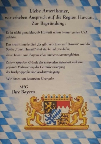 Liebe Amerikaner,

wir erheben Anspruch auf die Region Hawaii. Zur Begründung:

Es ist nicht ganz klar, ob Hawaii schon immer zu den USA gehörte.

Das traditionelle Lied „Es gibt kein Bier auf Hawaii” und die Speise „Toast Hawail” sind starke Indizien dafür, dass Hawaii und Bayern schon immer zusammengehörten.

Zudem sprechen Gründe der nationalen Sicherheit und eine geplante Verbesserung der Getränkeversorgung der Inselgruppe für eine Wiedervereinigung.

Wir bitten um besenreine Übergabe.

MfG…
