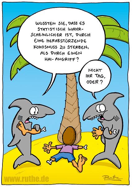 Am Strand. Unter einer Palme liegt ein von einer Kokosnuss erschlagener Mann, dem ein Arm und ein Bein fehlen. Um ihn herum stehen zwei Hai, einer kaut am Arm, einer am Bein. Linker Hai: "Wussten Sie, dass es statistisch wahrscheinlicher ist, durch eine herabstürzende Kokosnuss zu sterben, als durch einen Hai- Angriff?". Rechter Hai: "Nicht Ihr Tag, oder?"