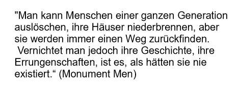 Zitat aus dem Film "Monuments Men":
"Man kann Menschen einer ganzen Generation auslöschen, ihre Häuser niederbrennen, aber sie werden immer einen Weg zurückfinden.
Vernichtet man jedoch ihre Geschichte, ihre Errungenschaften, ist es als hätten sie nie existiert,"
