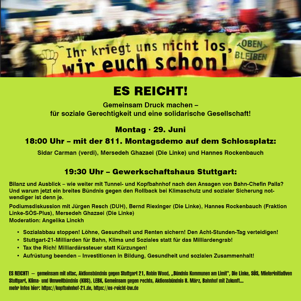 Flyer mit Bild von Demo Frontbanner gegen Stuttgart21, auf dem steht:
Ihr werdet uns nicht los, wir euch schon !
OBEN BLEIBEN

Text auf dem Flyer:
ES REICHT!
Gemeinsam Druck machen - für soziale Gerechtigkeit und eine solidarische Gesellschaft!

Montag . 29. Juni
18:00 Uhr - mit der 811. Montagsdemo auf dem Schlossplatz: Sidar Carman (verdi). Mersedeh Ghazaei (Die Linke) und Hannes Rockenbauch 

19:30 Uhr - Gewerkschaftshaus Stuttgart:

Bilanz und Ausblick - wie weiter mit Tunnel- und Kopfbahnhof nach den Ansagen von Bahn-Chefin - warum jetzt ein breites Bündnis gegen den Rollback bei Klimaschutz und sozialer Sicherung wendiger ist denn je.
• Sozialabbau stoppen! Löhne, Gesundheit und Renten sichern! Den Acht-Stunden-Tag verteidigen! • Stuttgart-21-Milliarden für Bahn. Klima und Soziales statt für das Milliardengrab! • Tax the Rich! Milliardärssteuer statt Kürzungen! • Aufrüstung beenden - Investitionen in Bildung, Gesundheit und sozialen Zusammenhalt!

ES REICHT! - gemeinsam mit attac, Aktionsbündnis gegen Stuttgart 21, Robin Wood, "Bündnis Kommunen am Limit", Die Linke, SÖS, Mieterinitiativen Stuttgart, Kima- und Umweltbündnis (KUS), LEBK, Gemeinsam gegen rechts, Aktionsbündnis 8. März, Bahnhof mit Zukunft .. mehr Infos hier: https://kopfbahnhof-21.de, https://es-reicht-bw.de