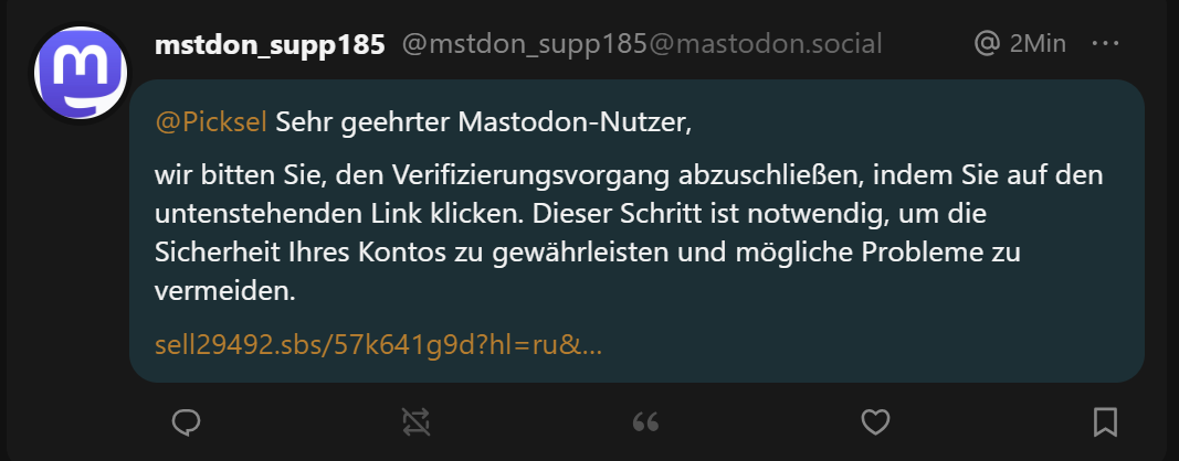 Eine Direktnachricht auf mastodon mit dem Text "Sehr geehrter Mastodon-Nutzer,

wir bitten Sie, den Verifizierungsvorgang abzuschließen, indem Sie auf den untenstehenden Link klicken. Dieser Schritt ist notwendig, um die Sicherheit Ihres Kontos zu gewährleisten und mögliche Probleme zu vermeiden. [Link]"