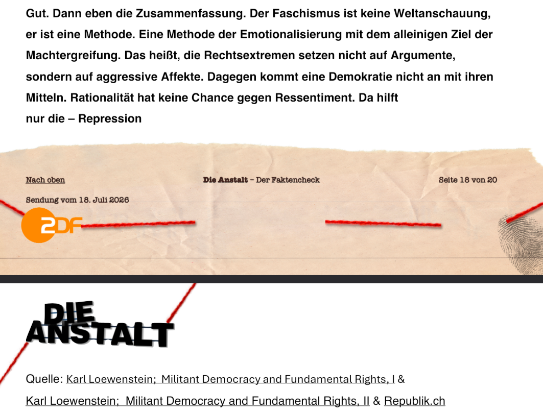 Gut. Dann eben die Zusammenfassung. Der Faschismus ist keine Weltanschauung,
er ist eine Methode. Eine Methode der Emotionalisierung mit dem alleinigen Ziel der
Machtergreifung. Das heißt, die Rechtsextremen setzen nicht auf Argumente,
sondern auf aggressive Affekte. Dagegen kommt eine Demokratie nicht an mit ihren
Mitteln. Rationalität hat keine Chance gegen Ressentiment. Da hilft
nur die – Repressio