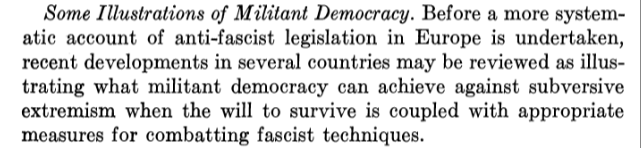 Some Illustrations of Militant Democracy. Before a more system-
atic -account of anti-fascist legislation in Europe is undertaken,
recent developments in several countries may be reviewed as illus-
trating what militant democracy can achieve against subversive
extremism when the will to survive is coupled with appropriate
measures for combatting fascist techniques.