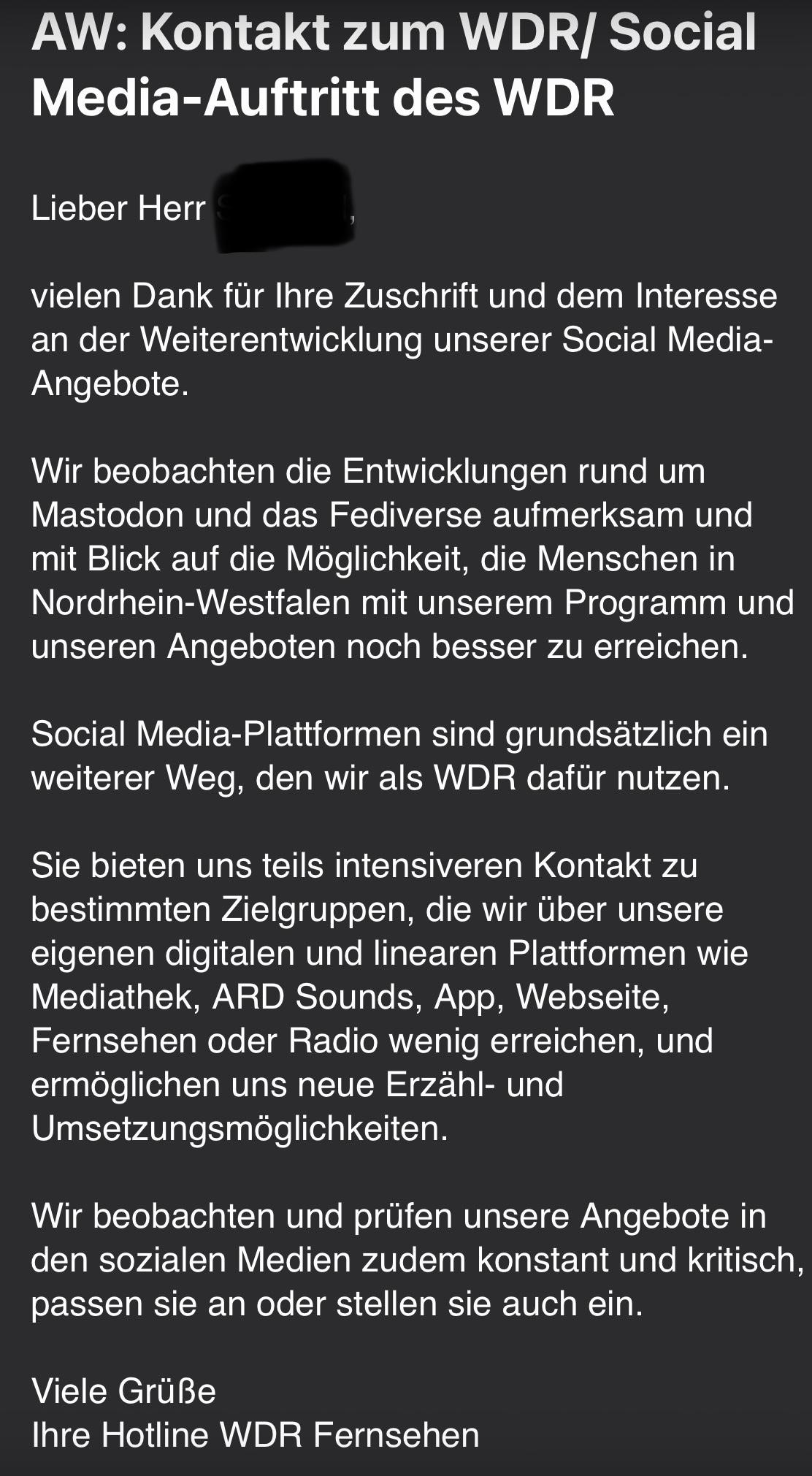 Lieber Herr ….,
 
vielen Dank für Ihre Zuschrift und dem Interesse an der Weiterentwicklung unserer Social Media-Angebote.
 
Wir beobachten die Entwicklungen rund um Mastodon und das Fediverse aufmerksam und mit Blick auf die Möglichkeit, die Menschen in Nordrhein-Westfalen mit unserem Programm und unseren Angeboten noch besser zu erreichen.
 
Social Media-Plattformen sind grundsätzlich ein weiterer Weg, den wir als WDR dafür nutzen.
 
Sie bieten uns teils intensiveren Kontakt zu bestimmten Zielgruppen, die wir über unsere eigenen digitalen und linearen Plattformen wie Mediathek, ARD Sounds, App, Webseite, Fernsehen oder Radio wenig erreichen, und ermöglichen uns neue Erzähl- und Umsetzungsmöglichkeiten.
 
Wir beobachten und prüfen unsere Angebote in den sozialen Medien zudem konstant und kritisch, passen sie an oder stellen sie auch ein.
 
Viele Grüße
Ihre Hotline WDR Fernsehen