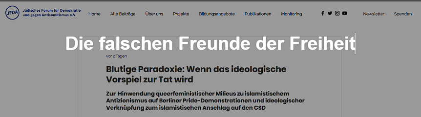 Screenshot einer Website des „Jüdischen Forums für Demokratie und gegen Antisemitismus e.V.“ mit Navigationsleiste und Logo im oberen Bereich.

Zentral steht als große Überschrift der Blog-Titel: „Die falschen Freunde der Freiheit“. Darunter folgt der Artikeluntertitel: „Blutige Paradoxie: Wenn das ideologische Vorspiel zur Tat wird“.

Im weiteren Text wird auf queeren Antisemitismus, islamistischen Antizionismus bei Berliner Pride-Demonstrationen sowie eine ideologische Verbindung zu einem islamistischen Anschlag auf den CSD Bezug genommen.

Die Darstellung wirkt wie ein klassischer Nachrichten- oder Meinungsartikel mit klarem Fokus auf politisch-gesellschaftliche Analyse.