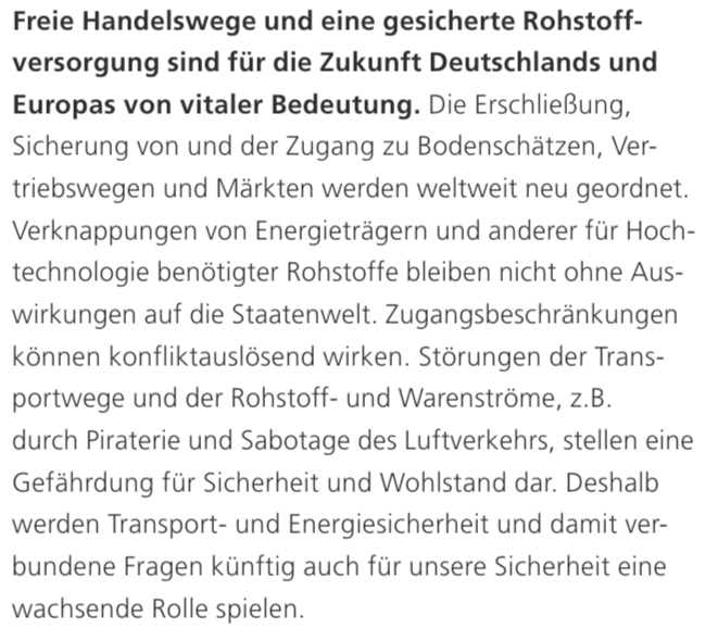 Freie Handelswege und eine gesicherte Rohstoffversorgung sind für die Zukunft Deutschlands und Europas von vitaler Bedeutung. Die Erschließung, Sicherung von und der Zugang zu Bodenschätzen, Vertriebswegen und Märkten werden weltweit neu geordnet. Verknappungen von Energieträgern und anderer für Hochtechnologie benötigter Rohstoffe bleiben nicht ohne Auswirkungen auf die Staatenwelt. Zugangsbeschränkungen können konfliktauslösend wirken. Störungen der Transportwege und der Rohstoffund Warenströme, z.B. durch Piraterie und Sabotage des Luftverkehrs, stellen eine Gefährdung für Sicherheit und Wohlstand dar. Deshalb werden Transportund Energiesicherheit und damit verbundene Fragen künftig auch für unsere Sicherheit eine wachsende Rolle spielen.