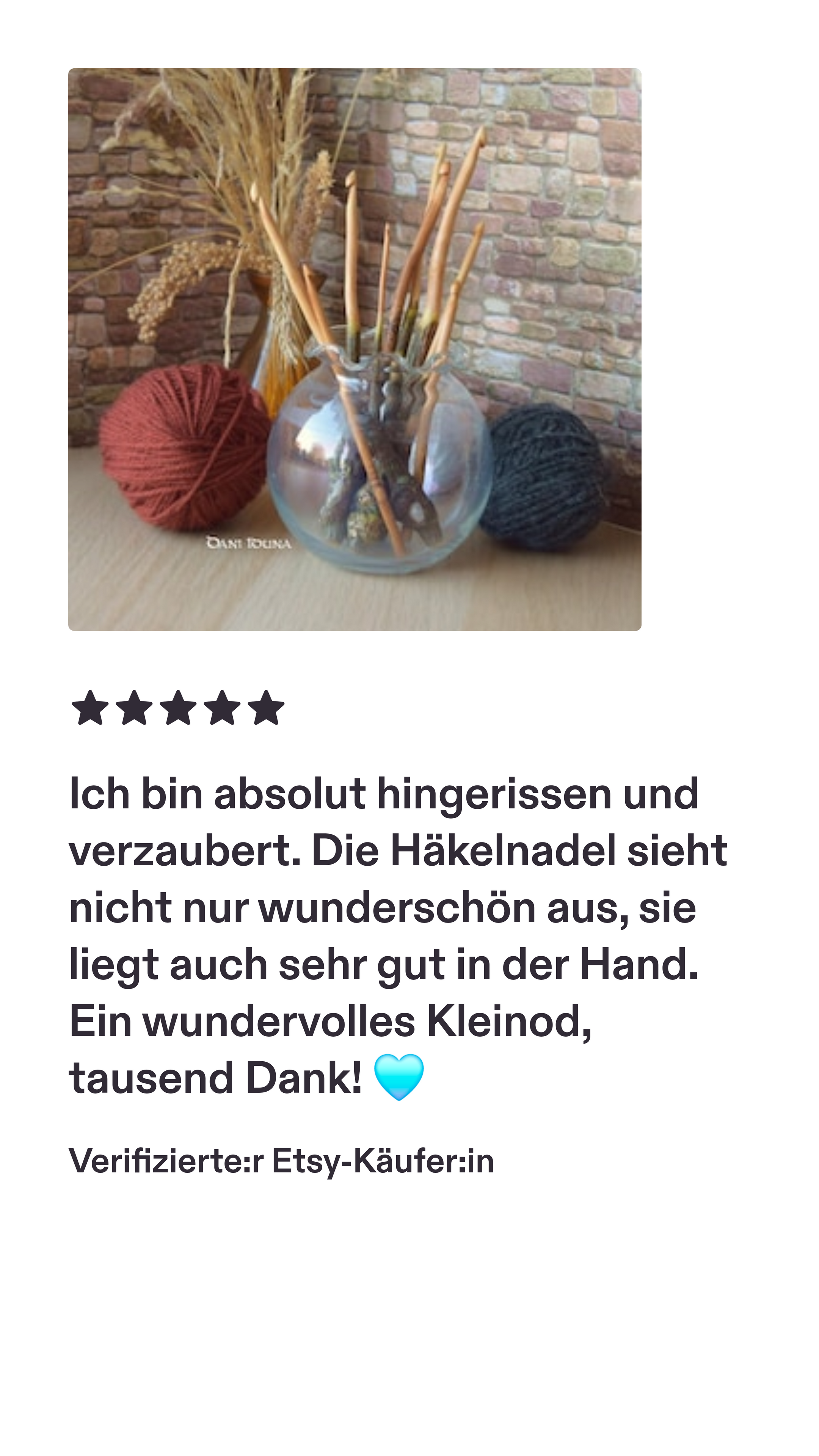 Eine Bewertung einer super glücklichen Kundin!

"Ich bin absolut hingerissen und verzaubert. Die Häkelnadel sieht nicht nur wunderschön aus, sie liegt auch sehr gut in der Hand. Ein wundervolles Kleinod. Tausend Dank."